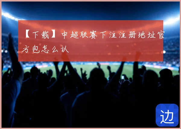 【下载】中超联赛下注注册地址官方包怎么认